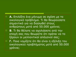 Α.  Επιλέξτε ένα μήνυμα σε σχέση με το οικολογικό πρόβλημα. Τι θα θεωρούσατε σημαντικό για να διασωθεί στους ανθρώπους μετά από 50.000 χρόνια; Β . Τι θα θέλατε να σχολιάσετε από την εποχή σας που θεωρείτε ότι πρέπει να το ξέρουν οι μελλοντικοί απόγονοί σας; Γ.  Ποια νομίζετε ότι θα είναι η εξέλιξη του οικολογικού προβλήματος μετά από 50.000 χρόνια; 