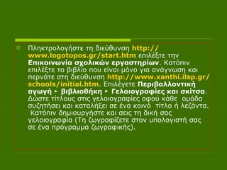 Πληκτρολογήστε τη διεύθυνση  http :// www.logotopos.gr / start.htm  επιλέξτε την  Επικοινωνία σχολικών εργαστηρίων . Κατόπιν επιλέξτε το βιβλίο που είναι μόνο για ανάγνωση και περνάτε στη διεύθυνση  http :// www.xanthi.ilsp.gr / schools / initial.htm . Επιλέγετε  Περιβαλλοντική αγωγή ► βιβλιοθήκη ► Γελοιογραφίες και σκίτσα . Δώστε τίτλους στις γελοιογραφίες αφού κάθε  ομάδα συζητήσει και καταλήξει σε ένα κοινό  τίτλο ή λεζάντα.  Κατόπιν δημιουργήστε και σεις τη δική σας γελοιογραφία (Τη ζωγραφίζετε στον υπολογιστή σας σε ένα πρόγραμμα ζωγραφικής).  