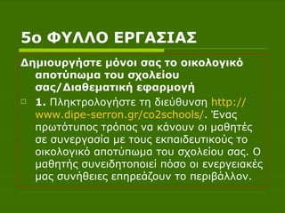 5ο ΦΥΛΛΟ ΕΡΓΑΣΙΑΣ Δημιουργήστε μόνοι σας το οικολογικό αποτύπωμα του σχολείου σας/Διαθεματική εφαρμογή 1.  Πληκτρολογήστε τη διεύθυνση  http :// www.dipe - serron.gr /co2schools/ . Ένας πρωτότυπος τρόπος να κάνουν οι μαθητές σε συνεργασία με τους εκπαιδευτικούς το οικολογικό αποτύπωμα του σχολείου σας. Ο μαθητής συνειδητοποιεί πόσο οι ενεργειακές μας συνήθειες επηρεάζουν το περιβάλλον.  