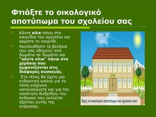 Φτιάξτε το οικολογικό αποτύπωμα του σχολείου σας Κάντε  κλικ  πάνω στο εικονίδιο του σχολείου και αρχίστε το παιχνίδι.   Ακολουθήστε τα βελάκια που σας οδηγούν από δωμάτιο σε δωμάτιο και  "κάντε κλικ" πάνω στα χεράκια που εμφανίζονται στις διάφορες συσκευές . Στο τέλος θα έχετε μια ενδεικτική εικόνα για το πόση ενέργεια καταναλώνετε και για την ποσότητα διοξειδίου του άνθρακα που εκλύεται εξαιτίας αυτής της ενέργειας. 