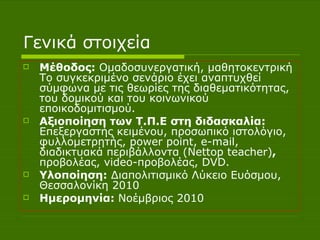 Γενικά στοιχεία Μέθοδος:  Ομαδοσυνεργατική, μαθητοκεντρική Το συγκεκριμένο σενάριο έχει αναπτυχθεί σύμφωνα με τις θεωρίες της διαθεματικότητας, του δομικού και του κοινωνικού εποικοδομιτισμού. Αξιοποίηση των Τ.Π.Ε στη διδασκαλία:  Επεξεργαστής κειμένου, προσωπικό ιστολόγιο, φυλλομετρητής,  power point ,  e - mail , διαδικτυακά περιβάλλοντα ( Nettop teacher ) ,  προβολέας,  video -προβολέας,  DVD . Υλοποίηση:  Διαπολιτισμικό Λύκειο Ευόσμου, Θεσσαλονίκη 2010 Ημερομηνία:  Νοέμβριος 2010  