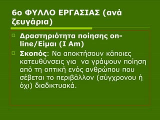 6ο ΦΥΛΛΟ ΕΡΓΑΣΙΑΣ (ανά ζευγάρια) Δραστηριότητα ποίησης  on - line /Είμαι ( I Am )  Σκοπός :   Να αποκτήσουν κάποιες κατευθύνσεις για  να γράψουν ποίηση από τη οπτική ενός ανθρώπου που σέβεται το περιβάλλον (σύγχρονου ή όχι) διαδικτυακά. 