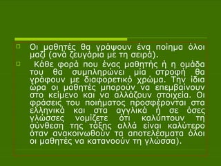 Οι   μαθητές θα γράψουν ένα ποίημα όλοι μαζί (ανά ζευγάρια με τη σειρά). Κάθε φορά που ένας μαθητής ή η ομάδα του θα συμπληρώνει μία στροφή θα γράφουν με διαφορετικό χρώμα. Την ίδια ώρα οι μαθητές μπορούν να επεμβαίνουν στο κείμενο και να αλλάζουν στοιχεία. Οι φράσεις του ποιήματος προσφέρονται στα ελληνικά και στα αγγλικά ή σε όσες γλώσσες νομίζετε ότι καλύπτουν τη σύνθεση της τάξης αλλά είναι καλύτερο όταν ανακοινωθούν τα αποτελέσματα όλοι οι μαθητές να κατανοούν τη γλώσσα). 