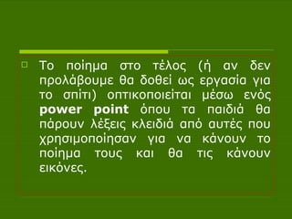 Το ποίημα στο τέλος (ή αν δεν προλάβουμε θα δοθεί ως εργασία για το σπίτι) οπτικοποιείται μέσω ενός  power point  όπου τα παιδιά θα πάρουν λέξεις κλειδιά από αυτές που χρησιμοποίησαν για να κάνουν το ποίημα τους και θα τις κάνουν εικόνες. 