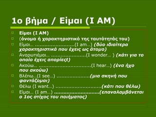1ο βήμα  / Είμαι ( I AM )   Είμαι ( I AM )  ( όνομα ή χαρακτηριστικό της ταυτότητάς του) Είμαι… .........................( I am …)  (δύο ιδιαίτερα χαρακτηριστικά που έχεις ως άτομο) Αναρωτιέμαι… ......................( I wonder … )  (κάτι για το οποίο έχεις απορίες t ) Ακούω… .................................( I hear …)  (ένα ήχο που ακούω) Βλέπω…( I see …) ..................... (μια σκηνή που φαντάζομαι) Θέλω ( I want …) ............................. (κάτι που θέλω) Είμαι… ( I am …)  ............................. (επαναλαμβάνεται ο 1ος στίχος του ποιήματος) 