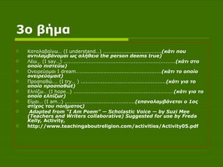 3ο βήμα Καταλαβαίνω… ( I understand …) ................................... (κάτι που αντιλαμβάνομαι ως αλήθεια  the person deems true ) Λέω… ( I say …) ................................................................... (κάτι στο οποίο πιστεύω) Ονειρεύομαι  I dream …................................................. (κάτι το οποίο ονειρεύομαι t ) Προσπαθώ…. ( I try … ) ................................................... (κάτι για το οποίο προσπαθώ t ) Ελπίζω… ( I hope …) ............................................................ (κάτι για το οποίο ελπίζω r ) Είμαι… ( I am …) .......................................... (επαναλαμβάνεται ο 1ος στίχος του ποιήματος) Adapted from “I Am Poem” — Scholastic Voice — by Suzi Mee (Teachers and Writers collaborative) Suggested for use by Freda Kelly,  Activity,  http://www.teachingaboutreligion.com/activities/Activity05.pdf   