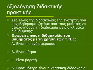 Αξιολόγηση διδακτικής πρακτικής Στο τέλος της διδασκαλίας της ενότητας που ασχοληθήκαμε  ζητάμε από τους μαθητές να αξιολογήσουν τη διαδικασία με μία κλίμακα διαβάθμισης: Θεωρείτε πως η διδασκαλία του μαθήματος με τη χρήση των Τ.Π.Ε: A . Είναι πιο ενδιαφέρουσα  Β. Είναι μέτρια  Γ. Είναι βαρετή  Δ. Προτιμότερη είναι η κλασσική διδασκαλία  