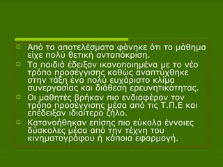 Από τα αποτελέσματα φάνηκε ότι το μάθημα είχε πολύ θετική ανταπόκριση.  Τα παιδιά έδειξαν ικανοποιημένα με το νέο τρόπο προσέγγισης καθώς αναπτύχθηκε στην τάξη ένα πολύ ευχάριστο κλίμα συνεργασίας και διάθεση ερευνητικότητας.  Οι μαθητές βρήκαν πιο ενδιαφέρον τον τρόπο προσέγγισης μέσα από τις Τ.Π.Ε και επέδειξαν ιδιαίτερο ζήλο.  Κατανοήθηκαν επίσης πιο εύκολα έννοιες δύσκολες μέσα από την τέχνη του κινηματογράφου ή κάποια εφαρμογή. 