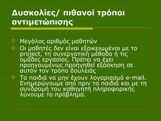 Δυσκολίες/ πιθανοί τρόποι αντιμετώπισης Μεγάλος αριθμός μαθητών Οι μαθητές δεν είναι εξοικειωμένοι με το  project , τη συνεργατική μέθοδο ή τις ομάδες εργασίας. Πρέπει να έχει προηγουμένως προηγηθεί εξάσκηση σε αυτόν τον τρόπο δουλειάς Τα παιδιά να μην έχουν λογαριασμό  e - mail . Ενημερώνουμε από πριν τα παιδιά και με τη συνδρομή του καθηγητή πληροφορικής λύνουμε το πρόβλημα. 