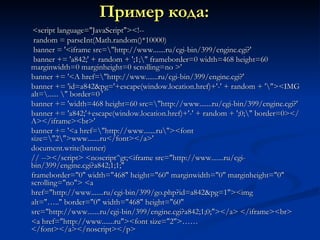 Пример кода:   <script language="JavaScript"><!--  random = parseInt(Math.random()*10000)  banner = '<iframe src=\"http://www.......ru/cgi-bin/399/engine.cgi?'  banner += 'a842;' + random + ';1;\" frameborder=0 width=468 height=60 marginwidth=0 marginheight=0 scrolling=no >'  banner += '<A href=\"http://www.......ru/cgi-bin/399/engine.cgi?'  banner += 'id=a842&pg='+escape(window.location.href)+'-' + random + '\"><IMG alt=\...... \" border=0 '  banner += 'width=468 height=60 src=\"http://www.......ru/cgi-bin/399/engine.cgi?'  banner += 'a842;'+escape(window.location.href)+'-' + random + ';0;\" border=0></A></iframe><br>'  banner += '<a href=\"http://www.......ru\"><font size=\"2\">www.......ru</font></a>'  document.write(banner)  // --></script> <noscript^gt;<iframe src="http://www.......ru/cgi-bin/399/engine.cgi?a842;1;1;"  frameborder="0" width="468" height="60" marginwidth="0" marginheight="0" scrolling="no"> <a  href="http://www.......ru/cgi-bin/399/go.php?id=a842&pg=1"><img  alt="….." border="0" width="468" height="60"  src="http://www.......ru/cgi-bin/399/engine.cgi?a842;1;0;"></a> </iframe><br>  <a href="http://www.......ru"><font size="2">……</font></a></noscript></p> 