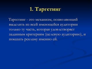 1. Таргетинг   Таргетинг - это механизм, позволяющий выделить из всей имеющейся аудитории только ту часть, которая удовлетворяет заданным критериям (целевую аудиторию), и показать рекламу именно ей. 