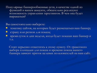 Популярные баннерообменные сети, в качестве одной из функций в вашем аккаунте, обязательно реализуют возможность управления таргетингом. В чем она будет выражаться? Вы самостоятельно выберете: тематику сайтов, на которых будет размещаться ваш баннер; страну или регион для показа;  время суток и дни недели, когда будет показан ваш баннер и т.д. Стоит серьезно отнеститсь к этому пункту. От грамотного выбора площадки для показа и времени показа вашего баннера зависит приток целевых пользователей на ваш сайт. 
