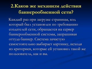 2.Каков же механизм действия баннерообменной сети? Каждый раз при загрузке страницы, код который был установлен по требованию создателей сети, обращается на сервер баннерообменной системы, запрашивая оттуда баннер. Система зачастую самостоятельно выбирает картинку, исходя из критериев, которые ей установил такой же пользователь, как и вы. 