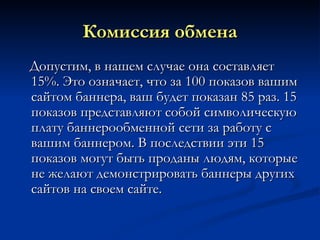 Комиссия обмена Допустим, в нашем случае она составляет 15%. Это означает, что за 100 показов вашим сайтом баннера, ваш будет показан 85 раз. 15 показов представляют собой символическую плату баннерообменной сети за работу с вашим баннером. В последствии эти 15 показов могут быть проданы людям, которые не желают демонстрировать баннеры других сайтов на своем сайте. 