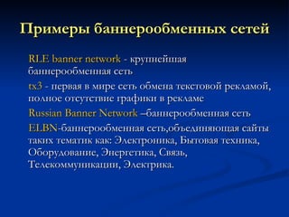 Примеры баннерообменных сетей RLE  banner   network   - крупнейшая баннерообменная сеть tx3  - первая в мире сеть обмена текстовой рекламой, полное отсутствие графики в рекламе Russian Banner Network  –баннерообменная сеть ELBN - баннерообменная сеть,объединяющая сайты таких тематик как: Электроника, Бытовая техника, Оборудование, Энергетика, Связь, Телекоммуникации, Электрика. 