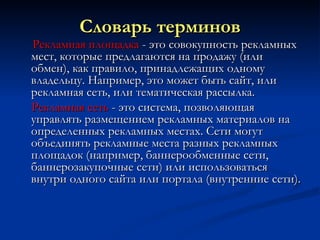 Словарь терминов Рекламная площадка  - это совокупность рекламных мест, которые предлагаются на продажу (или обмен), как правило, принадлежащих одному владельцу. Например, это может быть сайт, или рекламная сеть, или тематическая рассылка. Рекламная сеть  - это система, позволяющая управлять размещением рекламных материалов на определенных рекламных местах. Сети могут объединять рекламные места разных рекламных площадок (например, баннерообменные сети, баннерозакупочные сети) или использоваться внутри одного сайта или портала (внутренние сети). 