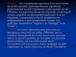 Баннер  - это статическая картинка или несложная мультипликация (анимированная картинка), размещаемая на веб-страницах в рекламных целях. Обычно эта картинка является ссылкой, по которой можно перейти на рекламируемый сайт или на страницу, содержащую более развернутую информацию о рекламируемом товаре (это действие называется "переход по баннеру" или "клик" ). Показ  - это одно предъявление рекламного материала посетителю сайта. Обычно число показов баннерной рекламы несколько меньше числа показов страниц, на которых эта реклама расположена, так как небольшая часть пользователей отключает показ графики на веб-страницах и, таким образом, не видит баннеров. 
