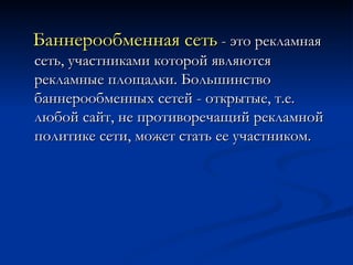 Баннерообменная сеть  - это рекламная сеть, участниками которой являются рекламные площадки. Большинство баннерообменных сетей - открытые, т.е. любой сайт, не противоречащий рекламной политике сети, может стать ее участником. 