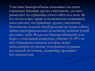 Участник баннерообмена показывает на своих страницах баннеры других участников, для чего размещает на страницах своего сайта код сети. За это он получает право и возможность показывать свою рекламу на страницах других участников. Количество показов своей рекламы на чужих сайтах прямо пропорционально количеству показов чужой рекламы у себя. Владелец баннерообменной сети берет с участников комиссию, обычно 15-25% от всех баннерных показов, которые может использовать по своему усмотрению (в рамках рекламной политики), например, продавать рекламодателям. 