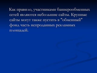 Как правило, участниками баннерообменных сетей являются небольшие сайты. Крупные сайты могут также пустить в "обменный" фонд часть непроданных рекламных площадей. 