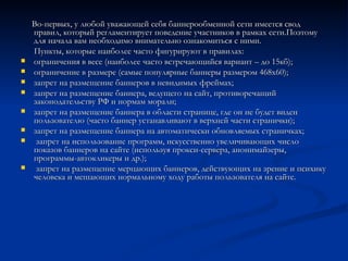 Во-первых, у любой уважающей себя баннерообменной сети имеется свод правил, который регламентирует поведение участников в рамках сети.Поэтому для начала вам необходимо внимательно ознакомиться с ними. Пункты, которые наиболее часто фигурируют в правилах: ограничения в весе (наиболее часто встречающийся вариант – до 15кб); ограничение в размере (самые популярные баннеры размером 468x60); запрет на размещение баннеров в невидимых фреймах; запрет на размещение баннера, ведущего на сайт, противоречащий законодательству РФ и нормам морали; запрет на размещение баннера в области странице, где он не будет виден пользователю (часто баннер устанавливают в верхней части странички); запрет на размещение баннера на автоматически обновляемых страничках; запрет на использование программ, искусственно увеличивающих число показов баннеров на сайте (используя прокси-сервера, анонимайзеры, программы-автокликеры и др.); запрет на размещение мерцающих баннеров, действующих на зрение и психику человека и мешающих нормальному ходу работы пользователя на сайте. 