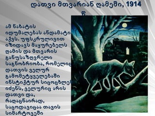 დათვი მთვარიან ღამეში, 1914 წ.   ამ ნახატის იდუმალებას ანდამატი აქვს. უფსკრულივით იზიდავს მაყურებელს ღამის და მთვარის განუსაზღვრელი საგნობრიობა, რომელიც დათვის ველურ გამომეტყველებაში ინსტიქტურ სიცოცხლეს იძენს, ველურიც არის დათვი და, რაღაცნაირად, საცოდავიცაა თავის სიმარტოვეში შეუცნობელი სამყაროს წინაშე. 