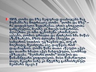 1915, ლომი და მზე მეფურად დააბიჯებს შავ მუშამბაზე მოღრიალე ლომი. ”ლომი და მზე” – რა დიდებული შედარებაა. ერთი ცხოველთა გამგებელია, მეორე კი მთელ სამყაროსი. ძლიერთა ეს ორი ფენომენი ერთმანეთს ავსებს, ლომის ღრიალი და ტორების ხმა მიწას აზანზარებს, მზის ძლიერი სხივები კი სამყაროს სითბოს უგზავნის და, თუ არ მოერიდე, შეიძლება ისე დაგწვას, რომ დაგანაცროს. ლომს წინა თათი აწეული აქვს და თათში ხმალი აქვს ჩაბღუჭული, საომრად ემზადება. ”მეომარი ლომი” თითქოს და წინამძღვარი ყოფილიყოს. მისი შემართული თავი, მკაცრი სახე კი მტერზე განრისხებულ მეომარს ჰგავს.   