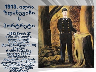 1913, ილია ზდანევიჩის პორტრეტი   ,,1913 წლის 27 იანვარი. კვირა. დილით ჯერ მესხიევთან (ჩერქეზიშვილის 70) ვიყავი, რომლისაგანაც ვიყიდე ბიჭის პორტრეტი – ,,მდიდარი კინტოს ვაჟიშვილი“. იქიდან ნიკოსთან წავედი. ის იჯდა და ჩემს პორტრეტს ხატავდა. 
