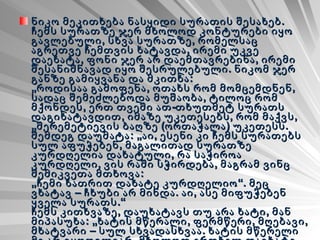 ნიკო მეკითხება ნასყიდი სურათის შესახებ. ჩემს სურათზე ჯერ მხოლოდ კონტურები იყო გავლებული, სხვა სურათზე, რომელსაც აგრეთვე ჩემთვის ხატავდა, ირემი უკვე დაეხატა, ფონი ჯერ არ დაემთავრებინა, ირემი შესანიშნავად იყო შესრულებული. ნიკომ ჯერ განზე გამიყვანა და მკითხა: „როდისაა გამოფენა, ოთახს რომ მომცემდნენ, სადაც შემეძლებოდა მუშაობა, ტილოც რომ მქონდეს, ერთ თვეში ათ-თხუთმეტ სურათს დაგიხატავდით, იმაზე უკეთესებს, რომ მაქვს, „შერემეტიევის ბაღზე (ორთაჭალა) უკეთესს. შემდეგ დაუმატა: „აი, ესენი კი ჩემს სურათებს სულ აფუჭებენ, მაგალითად სურათზე კურდღელია დახატული, რა საჭიროა კურდღელი, ვის რაში სჭირდება, მაგრამ ვინც შემიკვეთა მთხოვა: „ჩემი ხათრით დახატე კურდღელიო“. მეც ვხატავ – ჩხუბი არ მინდა. აი, ასე მიფუჭებენ ყველა სურათს.“ ჩემს კითხვაზე, დაუხატავს თუ არა ხატი, მან მიპასუხა: „ხატის მწერალი, ფერმწერი, მღებავი, მხატვარი – სულ სხვადასხვაა. ხატის მწერელი მე არ ვყოფილვარ. მხოლოდ ერთხელ დავხატე წმინდა გიორგი: „ფერმწერებმა- მართალი გითხრა, ხატვა სულ არ იციან .“   