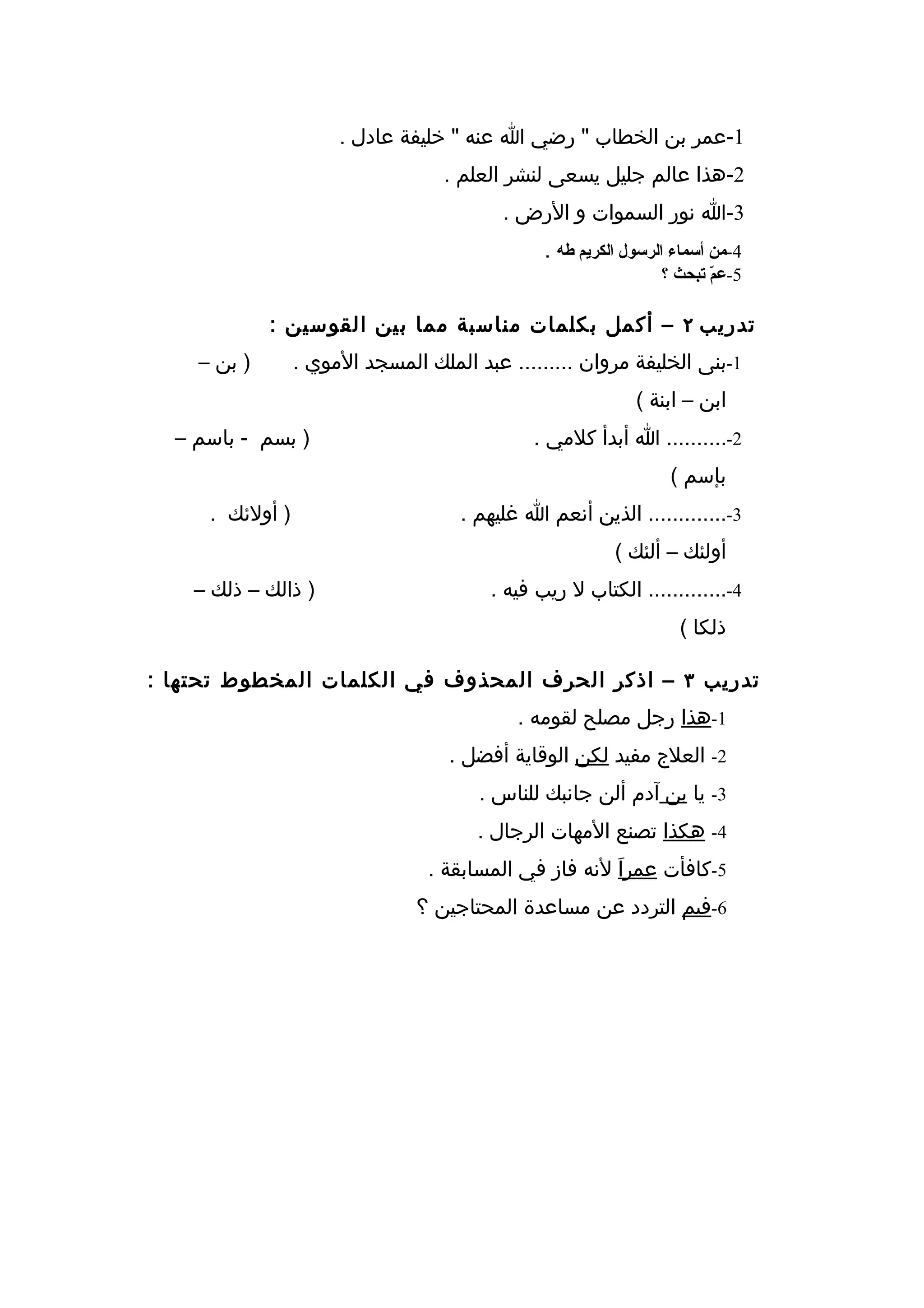 ‫1-عمر بن الخطاب " رضي ا عنه " خليفة عادل .‬
                                   ‫2-هذا عالم جليل يسعى لنشر العلم .‬
                                          ‫3-ا نور السموات و الرض .‬
                                               ‫4-من أسماء الرسول الكريم طه .‬
                                                                ‫5-ع ّ تبحث ؟‬
                                                                       ‫م‬

             ‫تدريب ٢ – أكمل بكلمات مناسبة مما بين القوسين :‬
    ‫) بن –‬       ‫1-بنى الخليفة مروان ......... عبد الملك المسجد الموي .‬
                                                            ‫ابن – ابنة (‬
  ‫) بسم - باسم –‬                              ‫2-.......... ا أبدأ كلمي .‬
                                                                 ‫بإسم (‬
     ‫) أولئك .‬                       ‫3-............. الذين أنعم ا غليهم .‬
                                                         ‫أولئك – ألئك (‬
    ‫) ذالك – ذلك –‬                      ‫4-............. الكتاب ل ريب فيه .‬
                                                                  ‫ذلكا (‬

‫تدريب ٣ – اذكر الحرف المحذوف في الكلمات المخطوط تحتها :‬
                                            ‫1-هذا رجل مصلح لقومه .‬
                                   ‫2- العلج مفيد لكن الوقاية أفضل .‬
                                       ‫3- يا بن آدم ألن جانبك للناس .‬
                                       ‫4- هكذا تصنع المهات الرجال .‬
                                 ‫5-كافأت عمراَ لنه فاز في المسابقة .‬
                               ‫6-فيم التردد عن مساعدة المحتاجين ؟‬
 