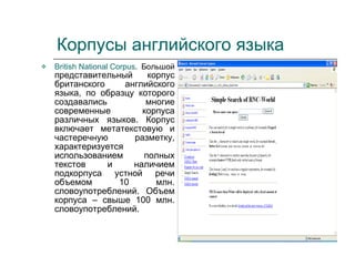 Корпусы английского языка  British National Corpus . Большой  представительный корпус британского английского языка, по образцу которого создавались многие современные корпуса различных языков. Корпус включает метатекстовую и частеречную разметку, характеризуется использованием полных текстов и наличием подкорпуса устной речи объемом 10 млн. словоупотреблений. Объем корпуса – свыше 100 млн. словоупотреблений. 