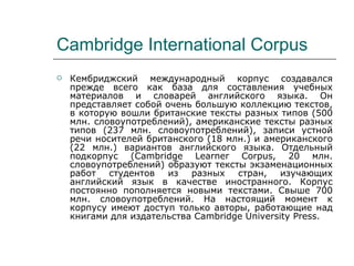 Cambridge International Corpus Кембриджский международный корпус создавался прежде всего как база для составления учебных материалов и словарей английского языка. Он представляет собой очень большую коллекцию текстов, в которую вошли британские тексты разных типов (500 млн. словоупотреблений), американские тексты разных типов (237 млн. словоупотреблений), записи устной речи носителей британского (18 млн.) и американского (22 млн.) вариантов английского языка. Отдельный подкорпус (Cambridge Learner Corpus, 20 млн. словоупотреблений) образуют тексты экзаменационных работ студентов из разных стран, изучающих английский язык в качестве иностранного. Корпус постоянно пополняется новыми текстами. Свыше 700 млн. словоупотреблений. На настоящий момент к корпусу имеют доступ только авторы, работающие над книгами для издательства Cambridge University Press. 
