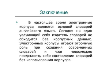 Заключение В настоящее время электронные корпусы являются основой словарей английского языка. Сегодня ни один уважающий себя издатель словарей не обходится без корпусных данных. Электронные корпусы играют огромную роль при создания современных словарей и уже невозможно представить себе составление словарей без использования корпусов. 
