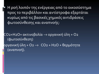 Η ροή λοιπόν της ενέργειας από το οικοσύστημα προς το περιβάλλον και αντίστροφα εξαρτάται κυρίως από τις βασικές χημικές αντιδράσεις φωτοσύνθεσης και αναπνοής: CO 2+ H 2 O + ακτινοβολία    οργανική ύλη + Ο2  (φωτοσύνθεση) οργανική ύλη + Ο2     CO 2 + Η2Ο + θερμότητα  (αναπνοή). 