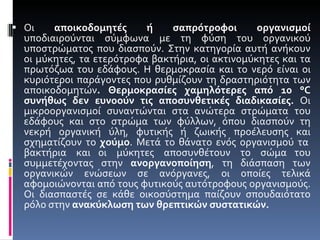 Οι  αποικοδομητές ή σαπρότροφοι οργανισμοί  υποδιαιρούνται σύμφωνα με τη φύση του οργανικού υποστρώματος που διασπούν. Στην κατηγορία αυτή ανήκουν οι μύκητες, τα ετερότροφα βακτήρια, οι ακτινομύκητες και τα πρωτόζωα του εδάφους. Η θερμοκρασία και το νερό είναι οι κυριότεροι παράγοντες που ρυθμίζουν τη δραστηριότητα των αποικοδομητών . Θερμοκρασίες χαμηλότερες από 10 °C συνήθως δεν ευνοούν τις αποσυνθετικές διαδικασίες.  Οι μικροοργανισμοί συναντώνται στα ανώτερα στρώματα του εδάφους και στο στρώμα των φύλλων, όπου διασπούν τη νεκρή οργανική ύλη, φυτικής ή ζωικής προέλευσης και σχηματίζουν το  χούμο . Μετά το θάνατο ενός οργανισμού τα  βακτήρια  και οι  μύκητες  αποσυνθέτουν  το  σώμα του συμμετέχοντας στην  ανοργανοποίηση , τη διάσπαση των οργανικών ενώσεων σε ανόργανες, οι οποίες τελικά αφομοιώνονται από τους φυτικούς αυτότροφους οργανισμούς. Οι διασπαστές σε κάθε οικοσύστημα παίζουν σπουδαιότατο ρόλο στην  ανακύκλωση των θρεπτικών συστατικών.   