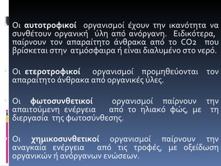 Οι  αυτοτροφικοί   οργανισμοί έχουν την ικανότητα να συνθέτουν οργανική  ύλη από ανόργανη.  Ειδικότερα,  παίρνουν τον απαραίτητο άνθρακα από το  CO 2  που βρίσκεται στην  ατμόσφαιρα ή είναι διαλυμένο στο νερό. Οι  ετεροτροφικοί   οργανισμοί  προμηθεύονται  τον απαραίτητο άνθρακα από οργανικές ύλες. Οι  φωτοσυνθετικοί   οργανισμοί παίρνουν την απαιτούμενη ενέργεια  από το ηλιακό φώς, με  τη διεργασία  της φωτοσύνθεσης. Οι  χημικοσυνθετικοί  οργανισμοί παίρνουν την αναγκαία ενέργεια  από τις τροφές, με οξείδωση οργανικών ή ανόργανων ενώσεων. 