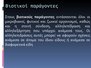 Βιοτικοί παράγοντες Στους  βιοτικούς παράγοντες  εντάσσονται όλοι οι μικροβιακοί, φυτικοί και ζωικοί οργανισμοί, καθώς και η στενή σύνδεση, αλληλεπίδραση και αλληλεξάρτηση που υπάρχει ανάμεσά τους. Οι αλληλεπιδράσεις αυτές μπορεί να αφορούν σχέσεις ανάμεσα σε άτομα του ίδιου είδους ή ανάμεσα σε διαφορετικά είδη  