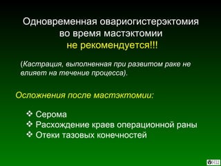 Одновременная овариогистерэктомия  во время мастэктомии   не рекомендуется!!! ( Кастрация, выполненная при развитом раке не влияет на течение процесса). Осложнения после мастэктомии: Серома Расхождение краев операционной раны Отеки тазовых конечностей 