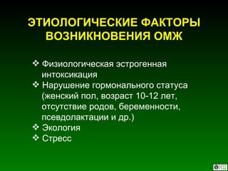 ЭТИОЛОГИЧЕСКИЕ ФАКТОРЫ ВОЗНИКНОВЕНИЯ ОМЖ Физиологическая эстрогенная интоксикация Нарушение гормонального статуса (женский пол, возраст 10-12 лет,  отсутствие родов, беременности,  псевдолактации и др.) Экология Стресс  