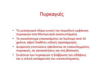 Πυρκαγιές Το μεσογειακό κλίμα ευνοεί την περιοδική εμφάνιση πυρκαγιών στα Μεσογειακά οικοσυστήματα. Το οικοσύστημα επανακάμπτει σε λιγότερο από 10 χρόνια, αφού διαθέτει ειδικές προσαρμογές. Δυσμενείς επιπτώσεις οφείλονται σε επανειλημμένες πυρκαγιές, σε καταπατήσεις και στη βόσκηση. Συνέπεια των πυρκαγιών η διάβρωση του εδάφους και η τελική κατάρρευση του οικοσυστήματος. 