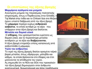 Οι επιπτώσεις της όξινης βροχής Μαρμάρινα αγάλματα και μνημεία  Ανεκτίμητα μνημεία της παγκόσμιας πολιτιστικής κληρονομιάς, όπως ο Παρθενώνας στην Ελλάδα, το  Taj Mahal  στην Ινδία και το  Chitcen Itza  στο Μεξικό, έχουν υποστεί διάβρωση από την όξινη βροχή Το  μάρμαρο  περιέχει κυρίως  ανθρακικό   ασβέστιο , το οποίο αντιδρά με τα οξέα  που υπάρχουν στην όξινη βροχή και διαλύεται. Μέταλλα και δομικά υλικά Ο  σίδηρος,  που χρησιμοποιείται ευρύτατα ως δομικό υλικό, και τα περισσότερα μέταλλα αντιδρούν με τα οξέα και  διαβρώνονται.   Η όξινη βροχή επηρεάζει επίσης κατασκευές από ασβεστόλιθο ή μάρμαρο. Υγεία του ανθρώπου Το νερό της όξινης βροχής διαλύει ορισμένα τοξικά βαριά μέταλλα, όπως υδράργυρο, μόλυβδο και κάδμιο, τα οποία βρίσκονται στο έδαφος και έτσι μολύνονται τα αποθέματα του νερού. Ας σημειωθεί ότι τα  NOx  και  SOx  που προκαλούν την όξινη βροχή δημιουργούν στον άνθρωπο αναπνευστικά, δερματολογικά και άλλα προβλήματα 