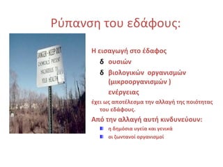 Ρύπανση του εδάφους :   Η εισαγωγή στο έδαφος   ουσιών  βιολογικών  οργανισμών (μικροοργανισμών ) ενέργειας   έχει ως αποτέλεσμα την αλλαγή της ποιότητας του εδάφους. Από την αλλαγή αυτή κινδυνεύουν:   η δημόσια υγεία και γενικά  οι ζωντανοί οργανισμοί 
