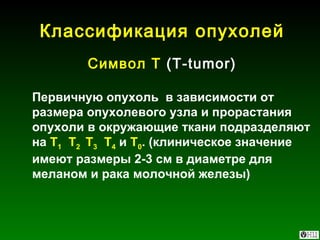 Классификация опухолей Символ Т  (Т- tumor) Первичную опухоль  в зависимости от размера опухолевого узла и прорастания опухоли в окружающие ткани подразделяют на  T 1   Т 2  Т 3   Т 4  и  Т 0 . (клиническое значение имеют размеры 2-3 см в диаметре для меланом и рака молочной железы) 