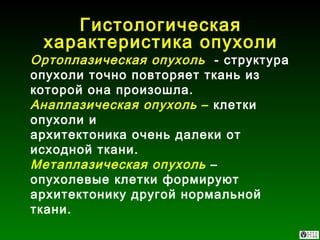 Гистологическая характеристика опухоли Ортоплазическая опухоль   - структура опухоли точно повторяет ткань из которой она произошла. Анаплазическая опухоль  –  клетки опухоли и  архитектоника очень далеки от исходной ткани. Метаплазическая опухоль  – опухолевые клетки формируют архитектонику другой нормальной ткани. 