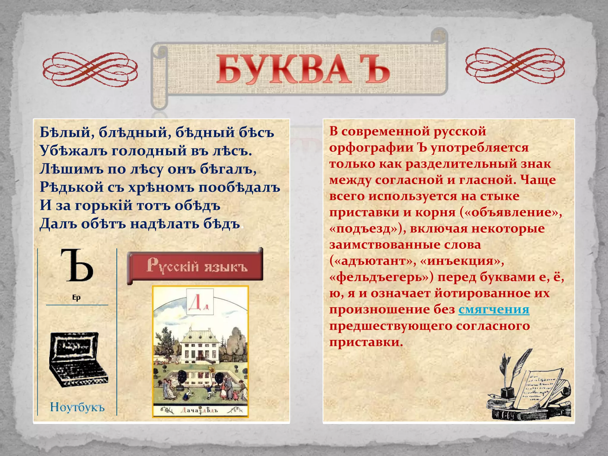 В современной русской орфографии Ъ употребляется только как разделительный знак между согласной и гласной. Чаще всего используется на стыке приставки и корня («объявление», «подъезд»), включая некоторые заимствованные слова («адъютант», «инъекция», «фельдъегерь») перед буквами е, ё, ю, я и означает йотированное их произношение без  смягчения   предшествующего согласного приставки. Бѣлый, блѣдный, бѣдный бѣсъ Убѣжалъ голодный въ лѣсъ. Лѣшимъ по лѣсу онъ бѣгалъ, Рѣдькой съ хрѣномъ пообѣдалъ И за горьк i й тотъ обѣдъ Далъ обѣтъ надѣлать бѣдъ . 