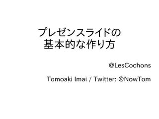プレゼンスライドの
 基本的な作り方
                  @LesCochons

Tomoaki Imai / Twitter: @NowTom
 