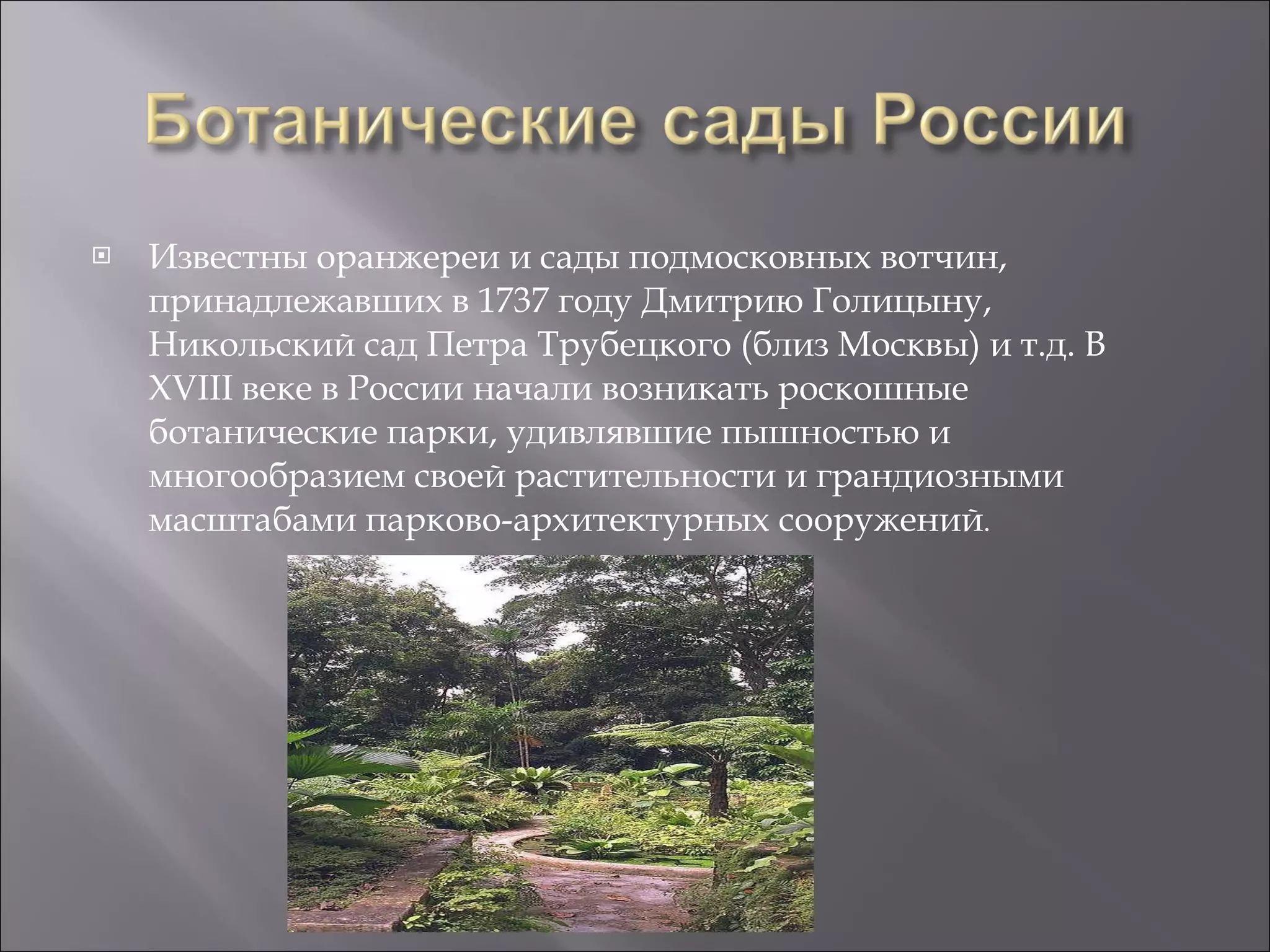 Известны оранжереи и сады подмосковных вотчин, принадлежавших в 1737 году Дмитрию Голицыну, Никольский сад Петра Трубецкого (близ Москвы) и т.д. В XVIII веке в России начали возникать роскошные ботанические парки, удивлявшие пышностью и многообразием своей растительности и грандиозными масштабами парково-архитектурных сооружений .  