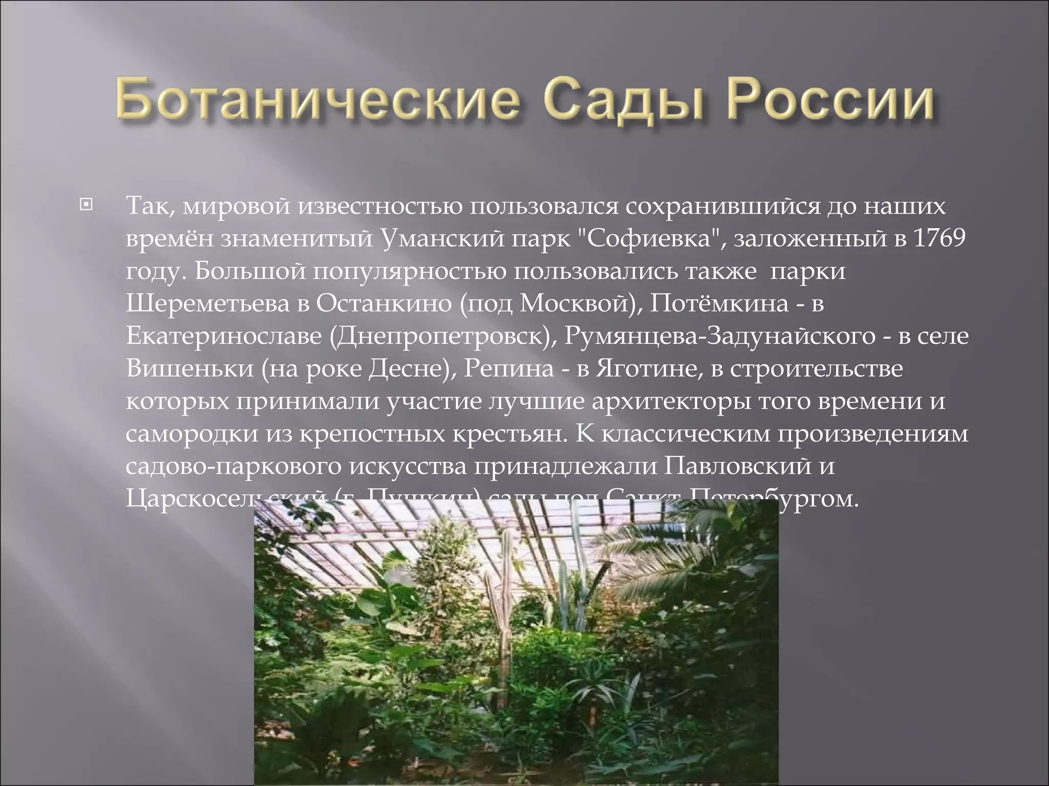 Так, мировой известностью пользовался сохранившийся до наших времён знаменитый Уманский парк "Софиевка", заложенный в 1769 году. Большой популярностью пользовались также  парки Шереметьева в Останкино (под Москвой), Потёмкина - в Екатеринославе (Днепропетровск), Румянцева-Задунайского - в селе Вишеньки (на роке Десне), Репина - в Яготине, в строительстве которых принимали участие лучшие архитекторы того времени и самородки из крепостных крестьян. К классическим произведениям садово-паркового искусства принадлежали Павловский и Царскосельский (г. Пушкин) сады под Санкт-Петербургом.  
