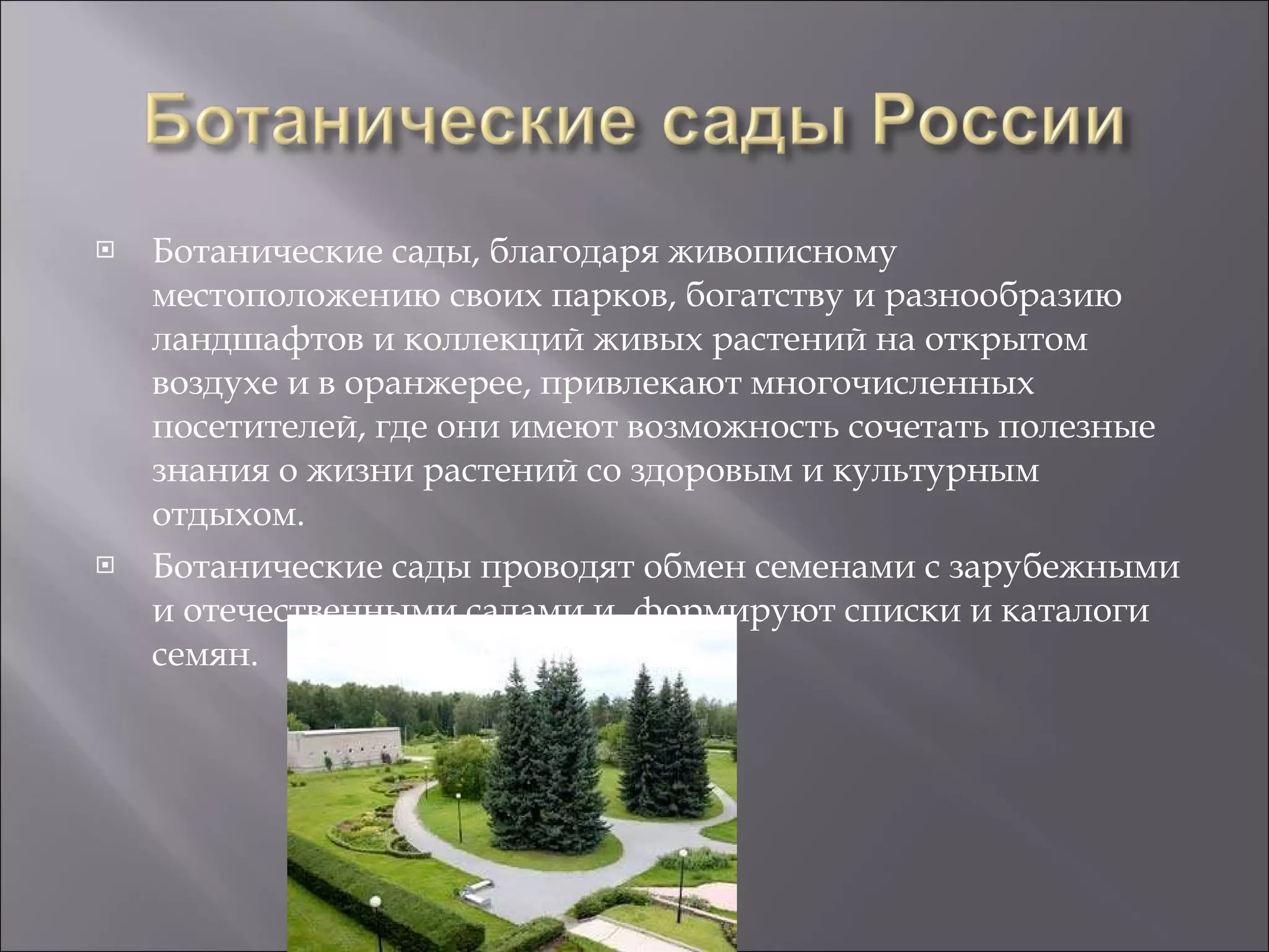 Ботанические сады, благодаря живописному местоположению своих парков, богатству и разнообразию ландшафтов и коллекций живых растений на открытом воздухе и в оранжерее, привлекают многочисленных посетителей, где они имеют возможность сочетать полезные знания о жизни растений со здоровым и культурным отдыхом.  Ботанические сады проводят обмен семенами с зарубежными и отечественными садами и, формируют списки и каталоги семян. 
