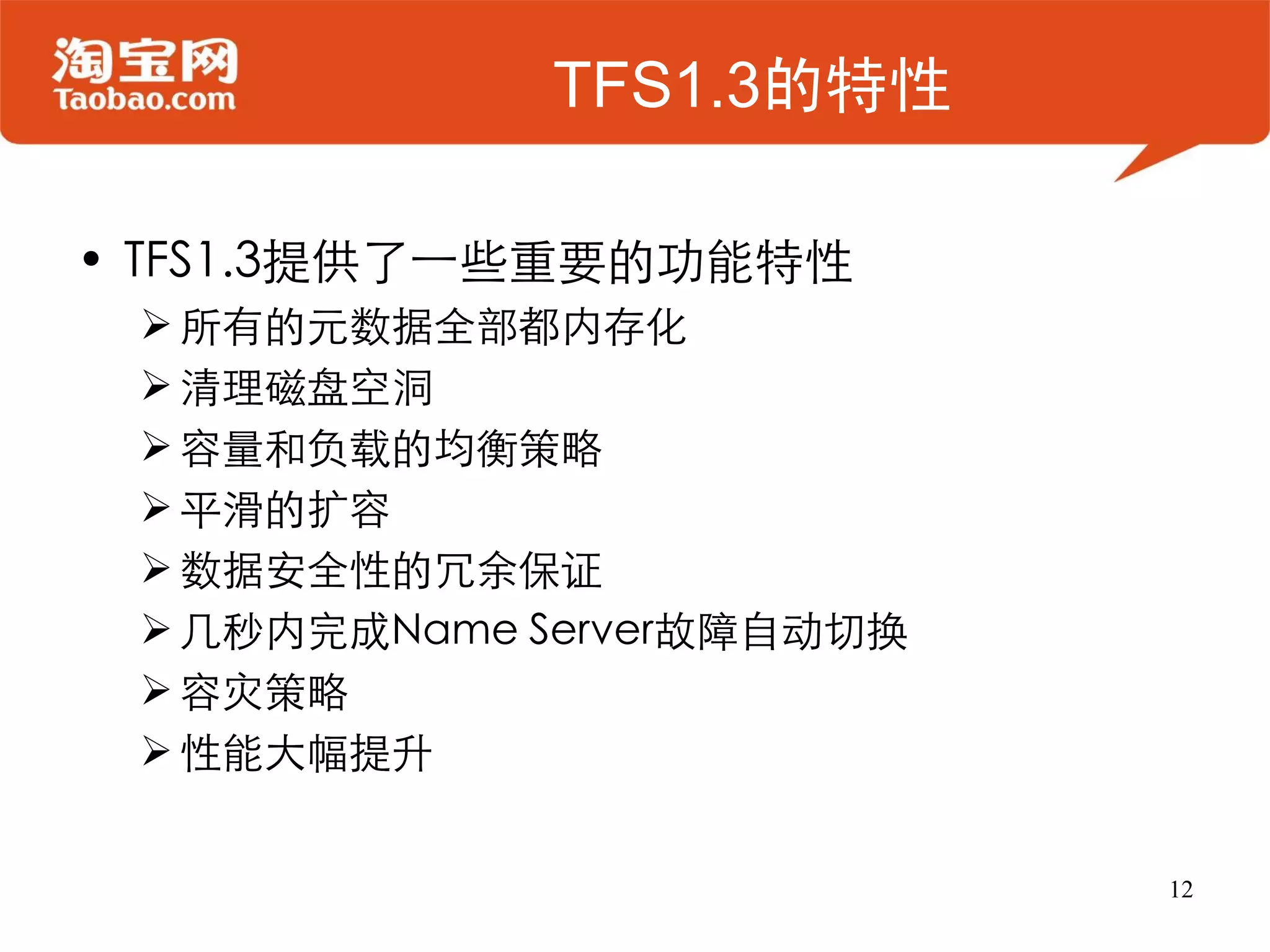 TFS1.3的特性

• TFS1.3提供了一些重要的功能特性
  所有的元数据全部都内存化
  清理磁盘空洞
  容量和负载的均衡策略
  平滑的扩容
  数据安全性的冗余保证
  几秒内完成Name Server故障自动切换
  容灾策略
  性能大幅提升


                            12
 